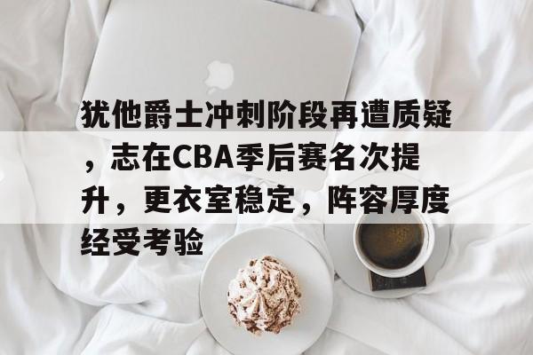 犹他爵士冲刺阶段再遭质疑，志在CBA季后赛名次提升，更衣室稳定，阵容厚度经受考验的简单介绍-真人